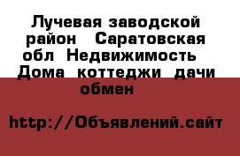 Лучевая заводской район - Саратовская обл. Недвижимость » Дома, коттеджи, дачи обмен   